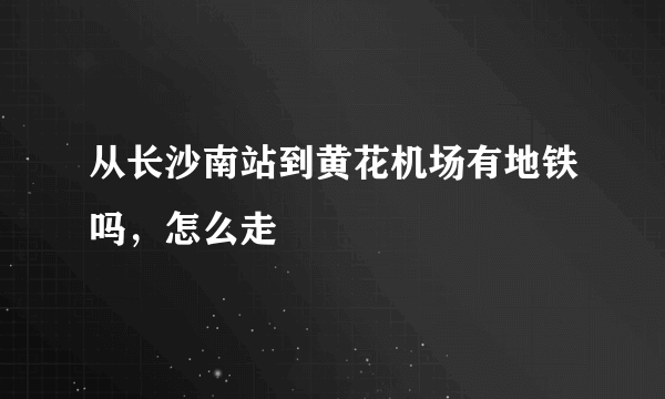 从长沙南站到黄花机场有地铁吗，怎么走