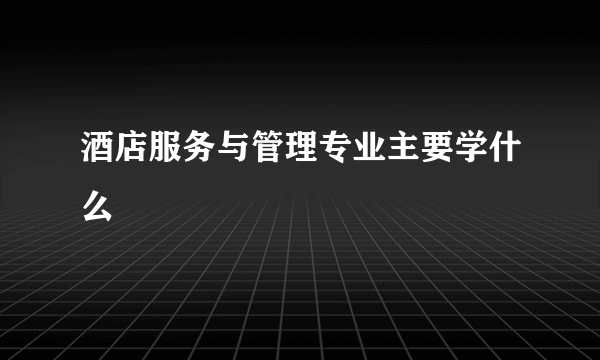 酒店服务与管理专业主要学什么