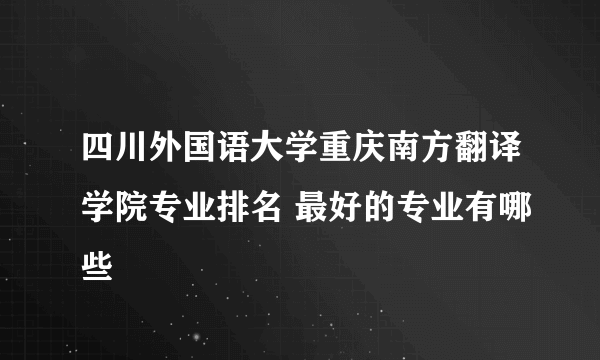 四川外国语大学重庆南方翻译学院专业排名 最好的专业有哪些