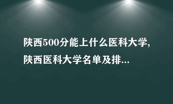 陕西500分能上什么医科大学,陕西医科大学名单及排名一览表