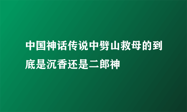 中国神话传说中劈山救母的到底是沉香还是二郎神