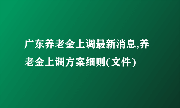 广东养老金上调最新消息,养老金上调方案细则(文件)