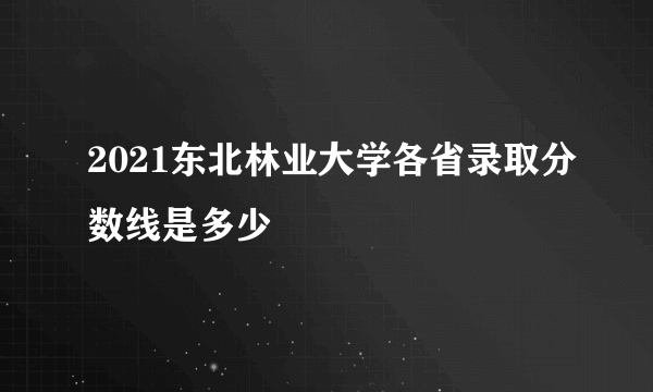 2021东北林业大学各省录取分数线是多少