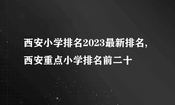 西安小学排名2023最新排名,西安重点小学排名前二十