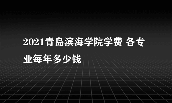 2021青岛滨海学院学费 各专业每年多少钱