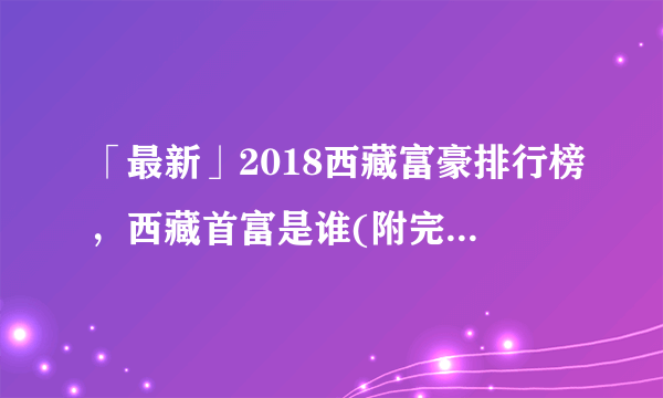 「最新」2018西藏富豪排行榜，西藏首富是谁(附完整榜单)