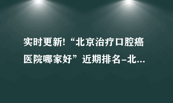 实时更新!“北京治疗口腔癌医院哪家好”近期排名-北京前十排名口腔癌医院