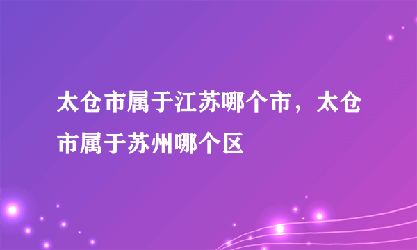 太仓市属于江苏哪个市，太仓市属于苏州哪个区