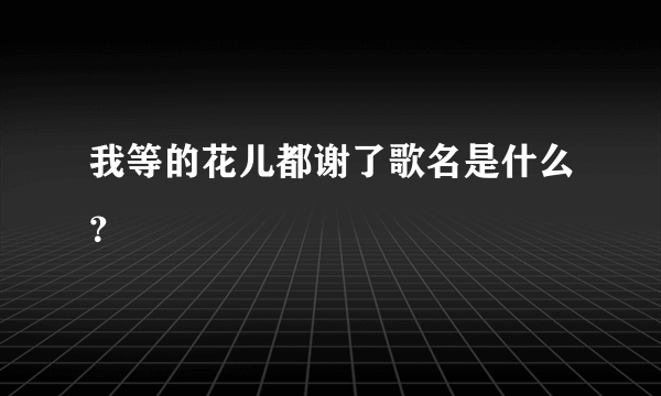 我等的花儿都谢了歌名是什么？