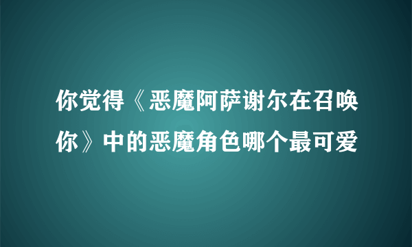 你觉得《恶魔阿萨谢尔在召唤你》中的恶魔角色哪个最可爱