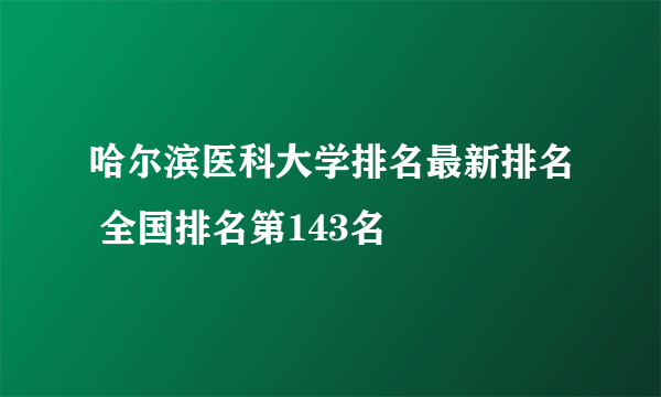 哈尔滨医科大学排名最新排名 全国排名第143名