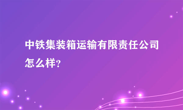 中铁集装箱运输有限责任公司怎么样？