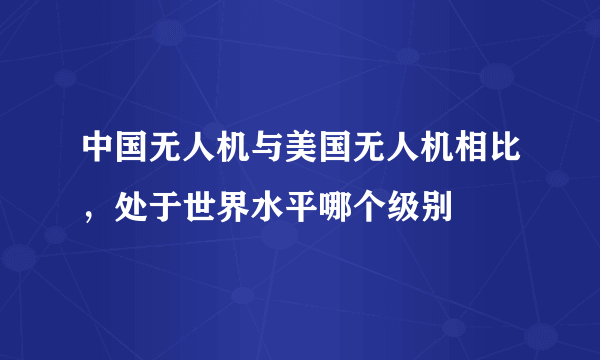 中国无人机与美国无人机相比，处于世界水平哪个级别