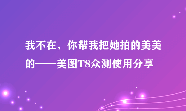 我不在，你帮我把她拍的美美的——美图T8众测使用分享