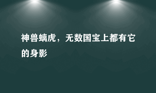 神兽螭虎，无数国宝上都有它的身影