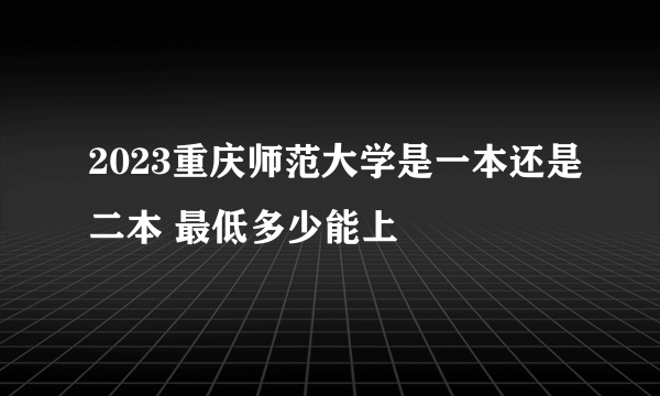 2023重庆师范大学是一本还是二本 最低多少能上