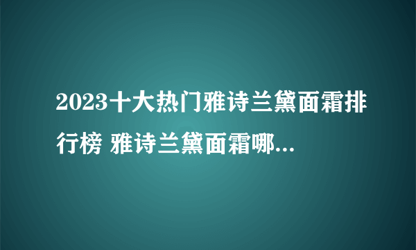 2023十大热门雅诗兰黛面霜排行榜 雅诗兰黛面霜哪款好【TOP榜】