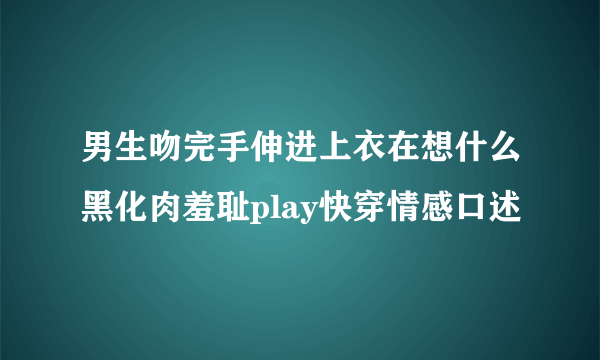 男生吻完手伸进上衣在想什么黑化肉羞耻play快穿情感口述