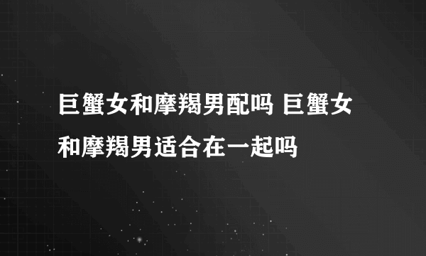 巨蟹女和摩羯男配吗 巨蟹女和摩羯男适合在一起吗