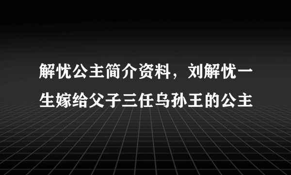 解忧公主简介资料，刘解忧一生嫁给父子三任乌孙王的公主