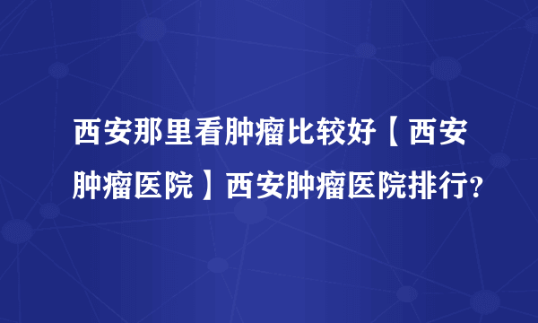 西安那里看肿瘤比较好【西安肿瘤医院】西安肿瘤医院排行？