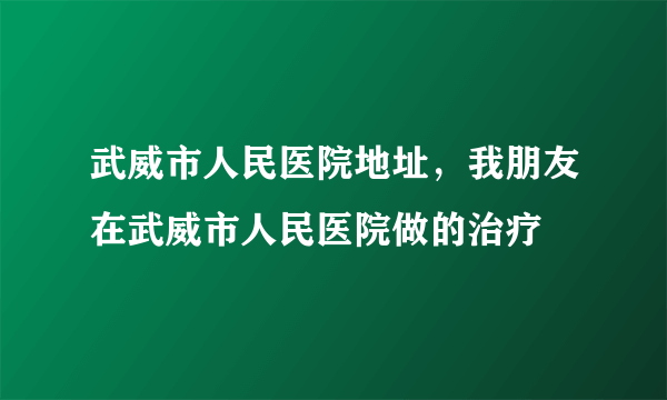 武威市人民医院地址，我朋友在武威市人民医院做的治疗