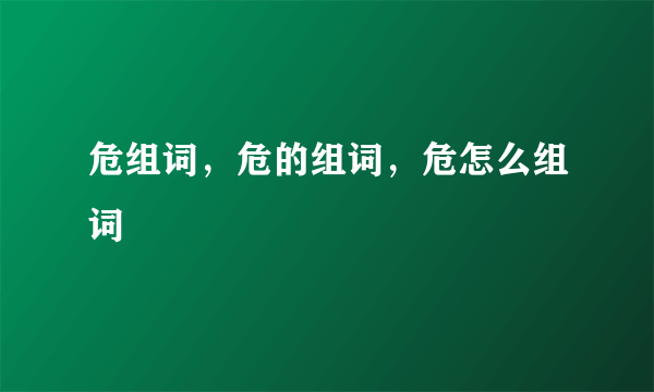 危组词，危的组词，危怎么组词