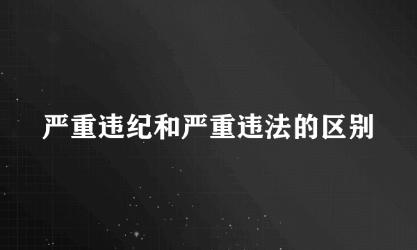 严重违纪和严重违法的区别