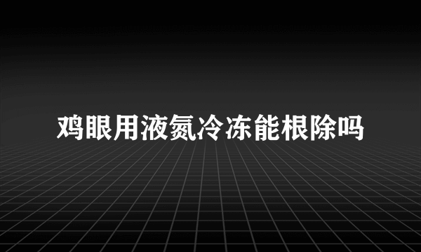 鸡眼用液氮冷冻能根除吗