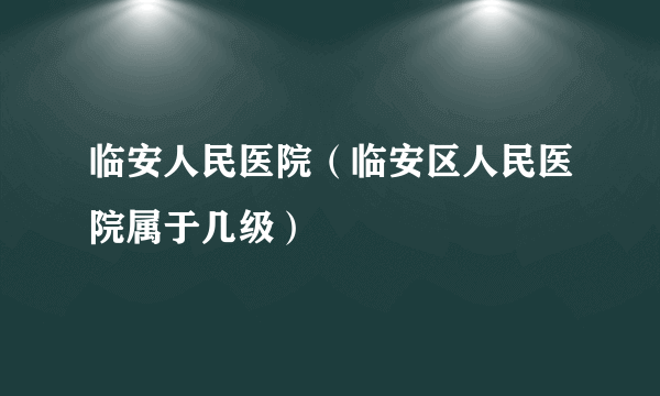 临安人民医院（临安区人民医院属于几级）