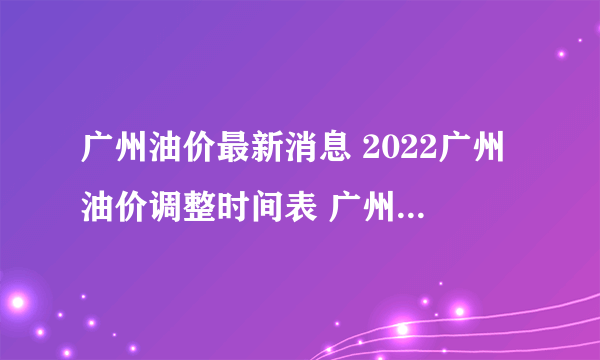 广州油价最新消息 2022广州油价调整时间表 广州油价查询