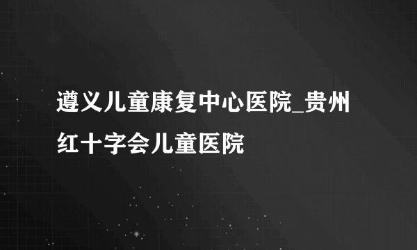 遵义儿童康复中心医院_贵州红十字会儿童医院