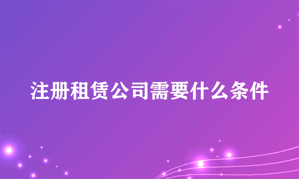 注册租赁公司需要什么条件