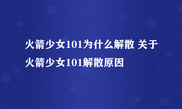 火箭少女101为什么解散 关于火箭少女101解散原因