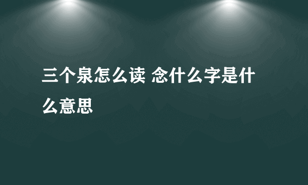 三个泉怎么读 念什么字是什么意思