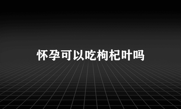 怀孕可以吃枸杞叶吗