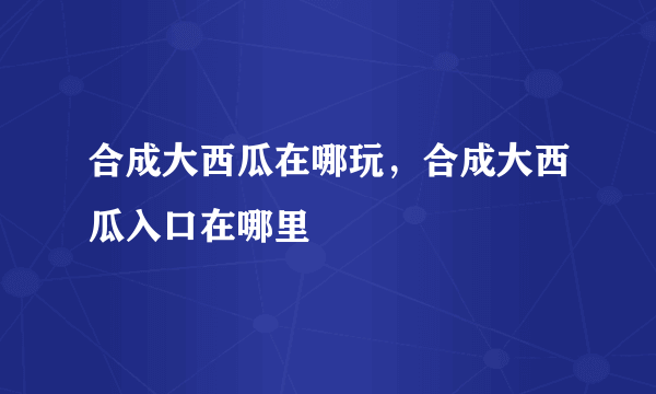 合成大西瓜在哪玩，合成大西瓜入口在哪里