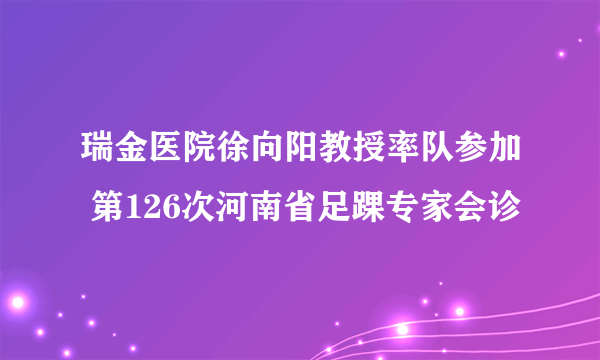 瑞金医院徐向阳教授率队参加 第126次河南省足踝专家会诊