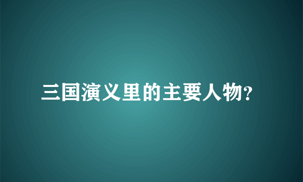 三国演义里的主要人物？