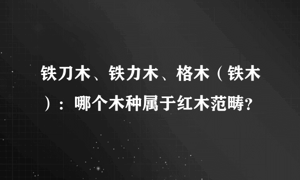 铁刀木、铁力木、格木（铁木）：哪个木种属于红木范畴？