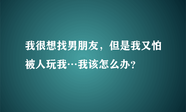 我很想找男朋友，但是我又怕被人玩我…我该怎么办？