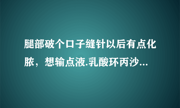 腿部破个口子缝针以后有点化脓，想输点液.乳酸环丙沙星...