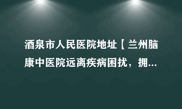 酒泉市人民医院地址【兰州脑康中医院远离疾病困扰，拥有健康人生！】