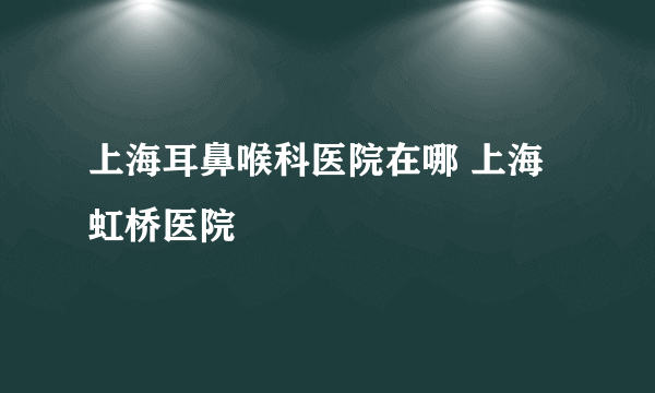 上海耳鼻喉科医院在哪 上海虹桥医院