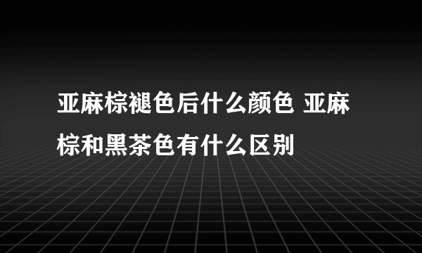 亚麻棕褪色后什么颜色 亚麻棕和黑茶色有什么区别