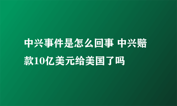 中兴事件是怎么回事 中兴赔款10亿美元给美国了吗