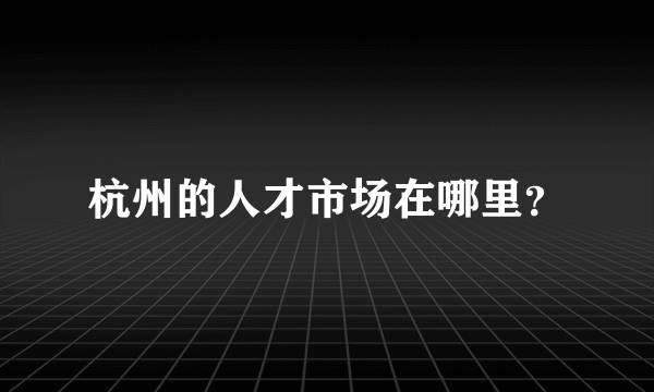 杭州的人才市场在哪里？