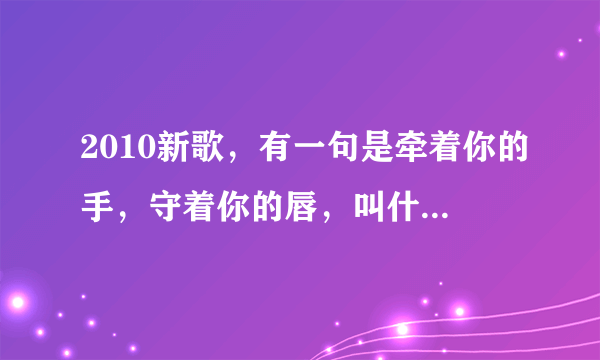 2010新歌，有一句是牵着你的手，守着你的唇，叫什么歌名？