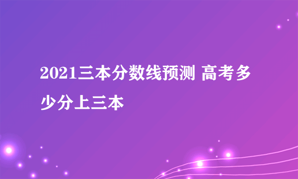 2021三本分数线预测 高考多少分上三本