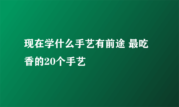 现在学什么手艺有前途 最吃香的20个手艺